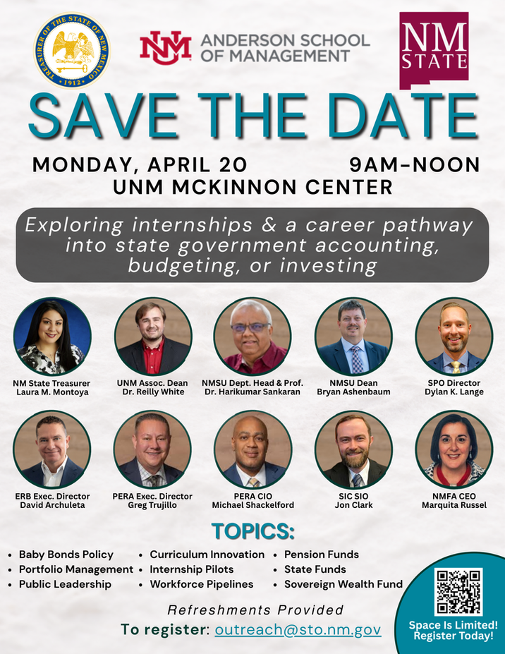 This is a promotional “Save the Date” flyer for an upcoming educational and career-focused event centered on state government finance.
At the top of the flyer are three logos: the seal of the New Mexico State Treasurer’s Office on the left, the University of New Mexico Anderson School of Management logo in the center, and the New Mexico State University logo on the right.
Centered beneath the logos, large teal text reads “Save the Date.”
Event details are listed below:
Date: Monday, April 20
Time: 9:00 AM to 12:00 PM
Location: UNM McKinnon Center
A highlighted banner states that the event will explore internships and career pathways into state government accounting, budgeting, and investing.
Below this, there are two rows of circular headshots featuring event speakers and participants. Each headshot includes a name and title. Participants include:
New Mexico State Treasurer Laura M. Montoya
UNM Associate Dean Dr. Reilly White
New Mexico State University Department Head and Professor Dr. Harikumar Sankaran
NMSU Dean Bryan Ashenbaum
SPO Director Dylan K. Lange
ERB Executive Director David Archuleta
PERA Executive Director Greg Trujillo
PERA Chief Investment Officer Michael Shackelford
SIC Chief Investment Officer Jon Clark
NMFA CEO Marquita Russel
Near the bottom, a section labeled “Topics” lists areas that will be discussed:
Baby Bonds Policy
Portfolio Management
Public Leadership
Curriculum Innovation
Internship Pilots
Workforce Pipelines
Pension Funds
State Funds
Sovereign Wealth Fund
Additional information at the bottom notes that refreshments will be provided.
Registration details are included with the email address: outreach@sto.nm.gov
.
In the lower right corner, there is a QR code with accompanying text stating: “Space is limited! Register today!”
The overall design uses a clean layout with teal and gray accents, emphasizing professionalism and collaboration between state government and higher education institutions.