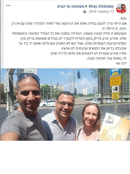 נחת.
אם הייתי צריך לסכם במילה אחת את ההרגשה שלי לאחר התהליך שלנו עם אהרון
נחום, זו הייתה זו.
משכנתא זו מילה קטנה וטעונה, המכילה בתוכה את כל העתיד הפיננסי והמשפחתי
שלנו. אהרון הגיע בדיוק בזמן והצליח להסביר לנו במילים פשוטות בדיוק מהן
האלטרנטיבות העומדות מולנו. אבל הוא לא הפסיק שם וליווה אותנו יד ביד עד
שקיבלנו בדיוק את התנאים שהבטיח לנו שישיג.
תודה אהרון שעזרת לנו להגשים את חלום הדירה שלנו.
זה באמת גמר חתימה טובה.
דנה ושי