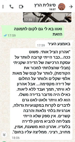 "אהרון הציל אותי. פשוט ככה...כבר הייתי קרובה לוותר על עסקת הרכישה של הדירה שקניתי (מבלי שהצלחתי למכור את הקודמת), לוותר על קנס של מאות אלפי שקלים ולוותר על החלום של דירה מקסימה... אבל אהרון לא ויתר, תמך ועבד ללא ליאות. כאילו היה מדובר בדירה משלו. הוא לא ויתר ולאט לאט גרם לדברים לקרות במקצועיות גדולה, אנרגיות בלתי נלאות והרבה קשרים. אין ספק שלא הייתי מצליחה להביא מימון לדירה בלעדיו. אהרון הוא משענת, אמין, מחויב, רציני. ממליצה עליו בחום."