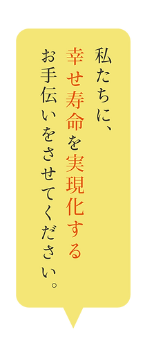 私たちに、幸せ寿命を実現化するお手伝いをさせてください。