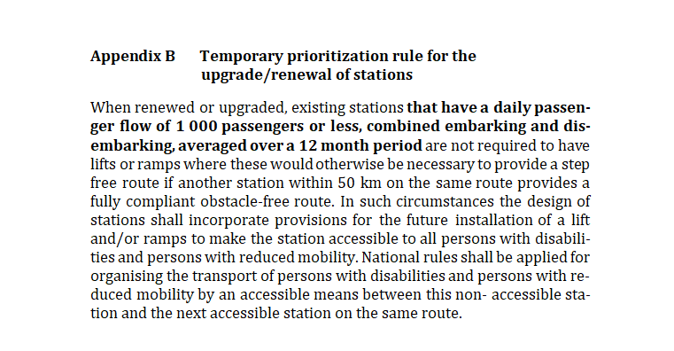 Appendix B Temporary prioritization rule for the upgrade/renewal of stationsWhen renewed or upgraded, existing stations that have a daily passen-ger flow of 1 000 passengers or less, combined embarking and dis-embarking, averaged over a 12 month period are not required to have lifts or ramps where these would otherwise be necessary to provide a step free route if another station within 50 km on the same route provides a fully compliant obstacle-free route. In such circumstances the design of stations shall incorporate provisions for the future installation of a lift and/or ramps to make the station accessible to all persons with disabili-ties and persons with reduced mobility. National rules shall be applied for organising the transport of persons with disabilities and persons with re-duced mobility by an accessible means between this non- accessible sta-tion and the next accessible station on the same route.