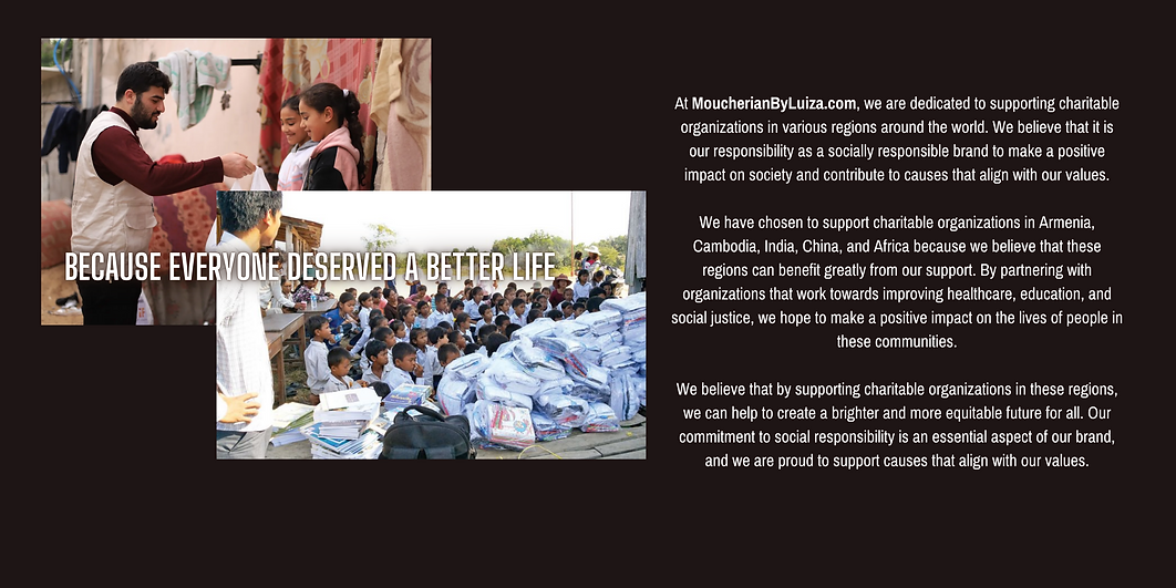 At MoucherianByLuiza.com, we are dedicated to supporting charitable organizations in various regions around the world. We believe that it is our responsibility as a socially responsible brand to make a positive impact on society and contribute to causes that align with our values.  We have chosen to support charitable organizations in Armenia, Cambodia, India, China, and Africa because we believe that these regions can benefit greatly from our support. By partnering with organizations that work towards improving healthcare, education, and social justice, we hope to make a positive impact on the lives of people in these communities.  We believe that by supporting charitable organizations in these regions, we can help to create a brighter and more equitable future for all. Our commitment to social responsibility is an essential aspect of our brand, and we are proud to support causes that align with our values
