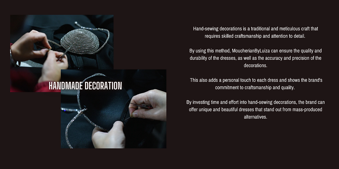 Hand-sewing decorations is a traditional and meticulous craft that requires skilled craftsmanship and attention to detail.   By using this method, MoucherianByLuiza can ensure the quality and durability of the dresses, as well as the accuracy and precision of the decorations.   This also adds a personal touch to each dress and shows the brand's commitment to craftsmanship and quality.   By investing time and effort into hand-sewing decorations, the brand can offer unique and beautiful dresses that stand out from mass-produced alternatives.