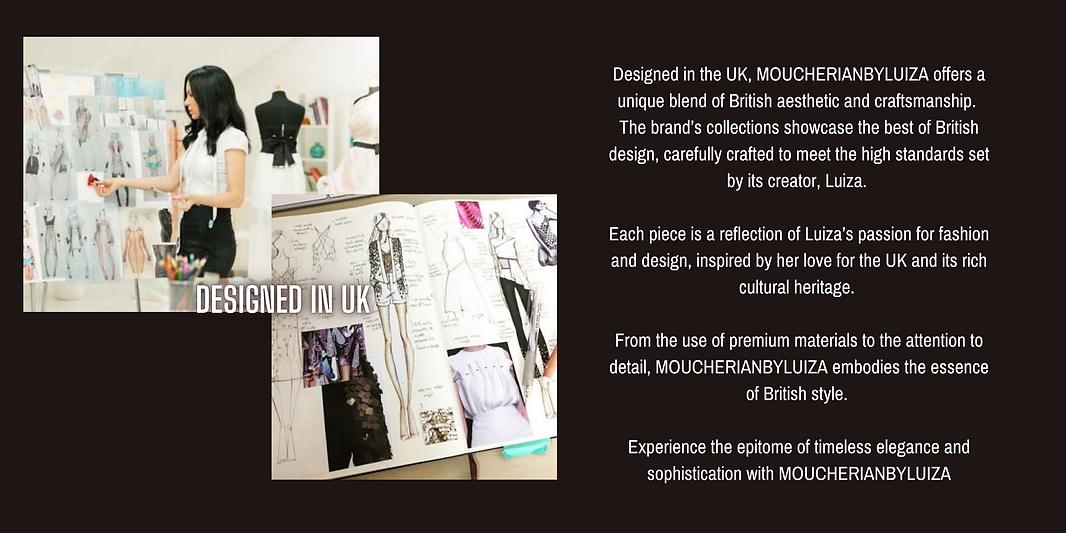 Designed in the UK, MOUCHERIANBYLUIZA offers a unique blend of British aesthetic and craftsmanship.  The brand’s collections showcase the best of British design, carefully crafted to meet the high standards set by its creator, Luiza.   Each piece is a reflection of Luiza’s passion for fashion and design, inspired by her love for the UK and its rich cultural heritage.   From the use of premium materials to the attention to detail, MOUCHERIANBYLUIZA embodies the essence of British style.   Experience the epitome of timeless elegance and sophistication with MOUCHERIANBYLUIZA