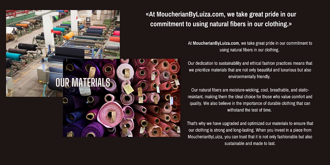 At MoucherianByLuiza.com, we take great pride in our commitment to using natural fibers in our clothing.   Our dedication to sustainability and ethical fashion practices means that we prioritize materials that are not only beautiful and luxurious but also environmentally friendly.   Our natural fibers are moisture-wicking, cool, breathable, and static-resistant, making them the ideal choice for those who value comfort and quality. We also believe in the importance of durable clothing that can withstand the test of time.   That's why we have upgraded and optimized our materials to ensure that our clothing is strong and long-lasting. When you invest in a piece from MoucherianByLuiza, you can trust that it is not only fashionable but also sustainable and made to last.