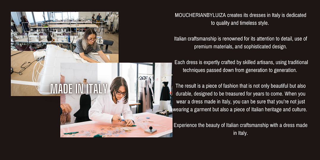 MOUCHERIANBYLUIZA creates its dresses in Italy is dedicated to quality and timeless style.   Italian craftsmanship is renowned for its attention to detail, use of premium materials, and sophisticated design.   Each dress is expertly crafted by skilled artisans, using traditional techniques passed down from generation to generation.   The result is a piece of fashion that is not only beautiful but also durable, designed to be treasured for years to come. When you wear a dress made in Italy, you can be sure that you’re not just wearing a garment but also a piece of Italian heritage and culture.   Experience the beauty of Italian craftsmanship with a dress made in Italy.