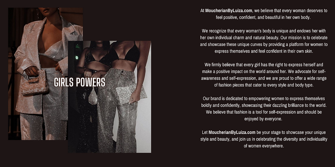 At MoucherianByLuiza.com, we believe that every woman deserves to feel positive, confident, and beautiful in her own body.   We recognize that every woman's body is unique and endows her with her own individual charm and natural beauty. Our mission is to celebrate and showcase these unique curves by providing a platform for women to express themselves and feel confident in their own skin.  We firmly believe that every girl has the right to express herself and make a positive impact on the world around her. We advocate for self-awareness and self-expression, and we are proud to offer a wide range of fashion pieces that cater to every style and body type.  Our brand is dedicated to empowering women to express themselves boldly and confidently, showcasing their dazzling brilliance to the world. We believe that fashion is a tool for self-expression and should be enjoyed by everyone.   Let MoucherianByLuiza.com be your stage to showcase your unique style and beauty, and join us in celebrati