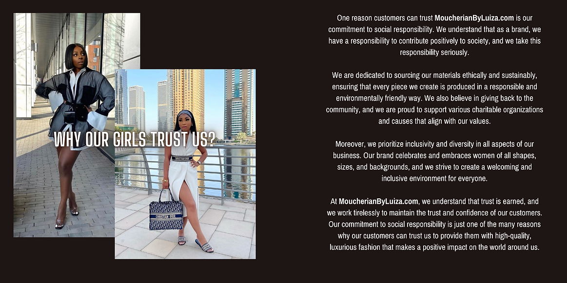 One reason customers can trust MoucherianByLuiza.com is our commitment to social responsibility. We understand that as a brand, we have a responsibility to contribute positively to society, and we take this responsibility seriously.  We are dedicated to sourcing our materials ethically and sustainably, ensuring that every piece we create is produced in a responsible and environmentally friendly way. We also believe in giving back to the community, and we are proud to support various charitable organizations and causes that align with our values.  Moreover, we prioritize inclusivity and diversity in all aspects of our business. Our brand celebrates and embraces women of all shapes, sizes, and backgrounds, and we strive to create a welcoming and inclusive environment for everyone.  At MoucherianByLuiza.com, we understand that trust is earned, and we work tirelessly to maintain the trust and confidence of our customers. Our commitment to social responsibility is just one of the many reaso