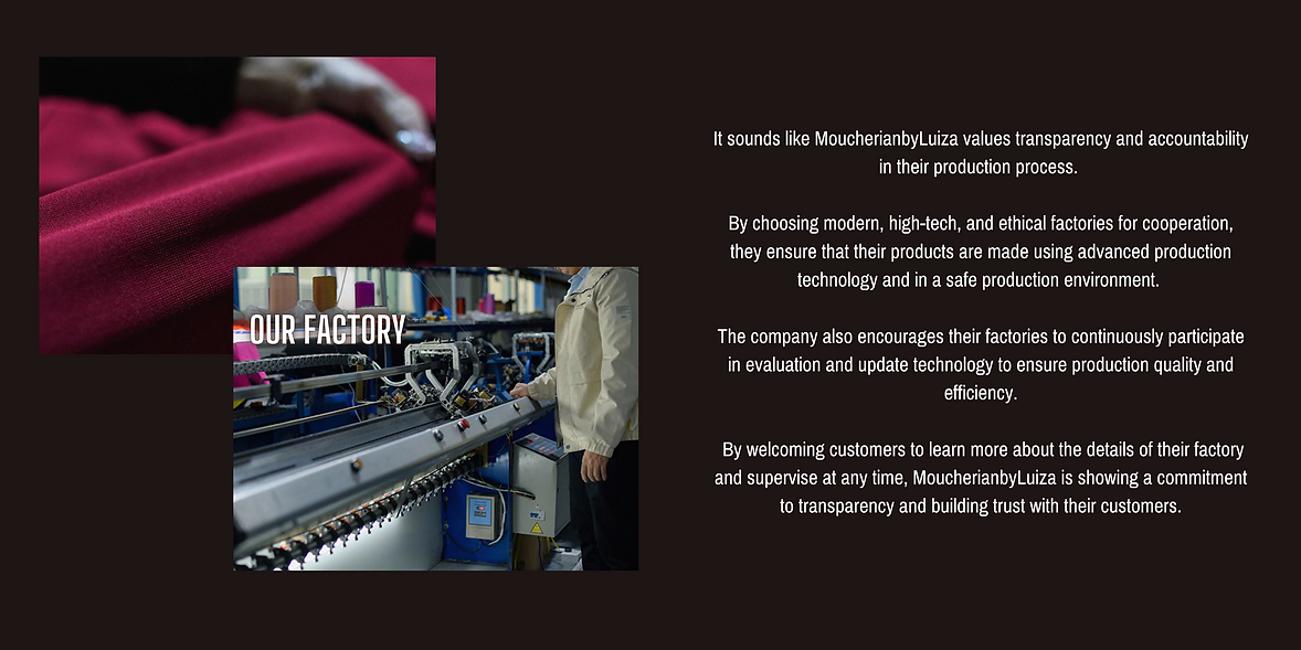  It sounds like MoucherianbyLuiza values transparency and accountability in their production process.   By choosing modern, high-tech, and ethical factories for cooperation, they ensure that their products are made using advanced production technology and in a safe production environment.   The company also encourages their factories to continuously participate in evaluation and update technology to ensure production quality and efficiency.   By welcoming customers to learn more about the details of their factory and supervise at any time, MoucherianbyLuiza is showing a commitment to transparency and building trust with their customers.