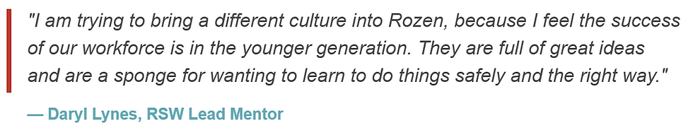 "I am trying to bring a different culture into Rozen, because I feel the success of our workforce is in the younger generation. They are full of great ideas and are a sponge for wanting to learn to do things safely and the right way."
— Daryl Lynes, RSW Lead Mentor