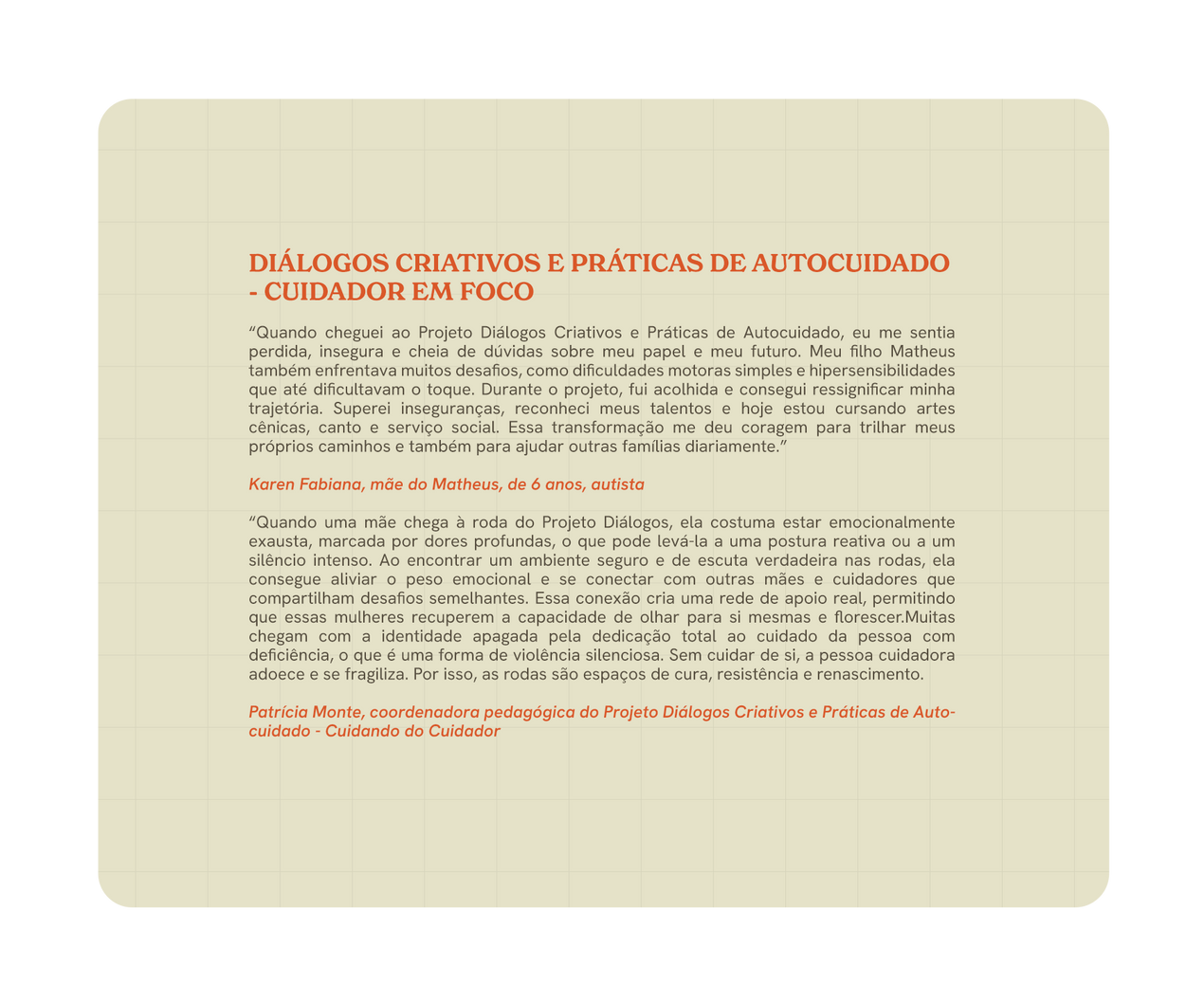 “Quando cheguei ao Projeto Diálogos Criativos e Práticas de Autocuidado, eu me sentia perdida, insegura e cheia de dúvidas sobre meu papel e meu futuro. Meu filho Matheus também enfrentava muitos desafios, como dificuldades motoras simples e hipersensibilidades que até dificultavam o toque. Durante o projeto, fui acolhida e consegui ressignificar minha trajetória. Superei inseguranças, reconheci meus talentos e hoje estou cursando artes cênicas, canto e serviço social. Essa transformação me deu coragem para trilhar meus próprios caminhos e também para ajudar outras famílias diariamente.”

Karen Fabiana, mãe do Matheus, de 6 anos, autista