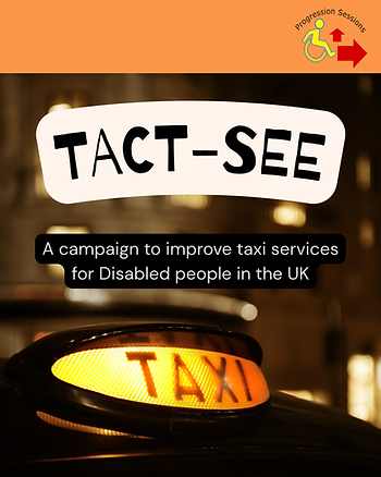[Image description: overlaying a photograph of an orange-yellow 'taxi' sign on the roof of a cab. The words 'TACT-SEE' are in bold black text with a white background, and underneath, in smaller, white text with a black background, the words 'A campaign to improve taxi services for Disabled people in the UK'. At the top of the graphic, a rectangular orange strip runs horizontally along the top of the graphic, with Progression Sessions' logo on the right-hand side; their logo is the words 'Progression Sessions' in black text arc over a yellow wheelchair user symbol with two red arrows; one oriented forward and the other oriented upwards relative to the wheelchair user, indicating the trajectory of progression]