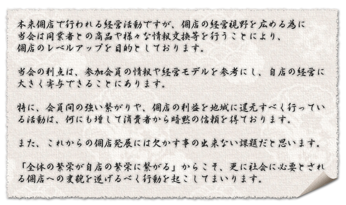 本来個店で行われる経営活動ですが、個店の経営視野を広める為に  当会は同業者との商品や様々な情報交換等を行うことにより個店のレベルアップを目的としております。  当会の利点は、参加会員の情報や経営モデルを参考にし、自店の経営に大きく寄与できることにあります。  特に、会員間の強い繋がりや、個店の利益を地域に還元すべく行っている活動は、何にも増して消費者から暗黙の信頼を得ております。  また、これからの個店発展には欠かす事の出来ない課題だと思います。  「全体の繁栄が自店の繁栄に繋がる」からこそ、更に社会に必要とされる個店への変貌を遂げるべく行動を起こしてまいります。