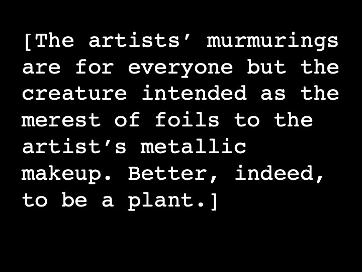 The artists’ murmurings are for everyone but the creature intended as the merest of foils to the artist’s metallic makeup. Better, indeed, to be a plant.