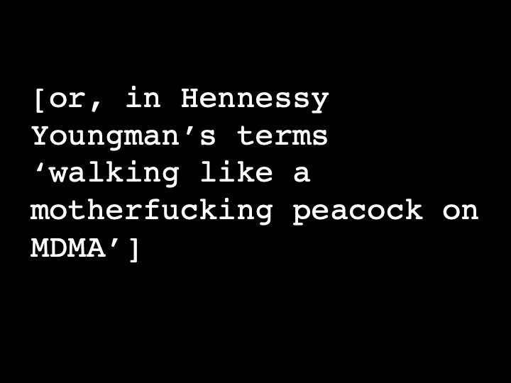 or, in Hennessy Youngman's terms 'walking like a motherfucking peacock on MDMA'