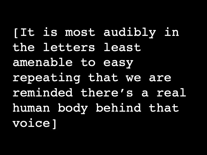 It is most audibly in the letters least amenable to easy repeating that we are reminded there’s a real human body behind that voice