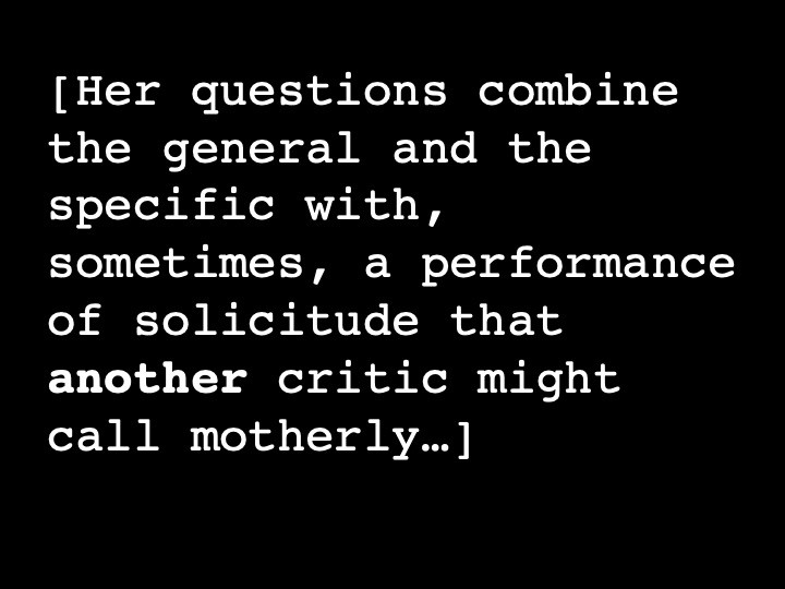 Her questions combine the general and the specific with, sometimes, a performance of solicitude that another critic might call motherly…