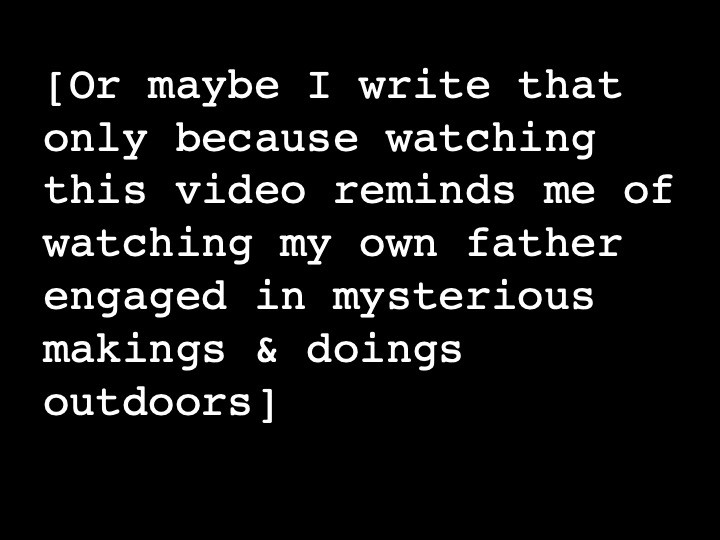 Or maybe I write that only because watching this video reminds me of watching my own father engaged in mysterious makings & doings outdoors