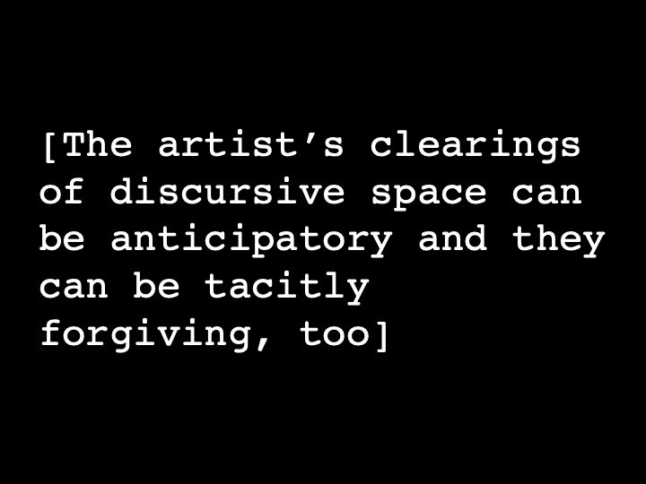 The artist’s clearings of discursive space can be anticipatory and they can be tacitly forgiving, too