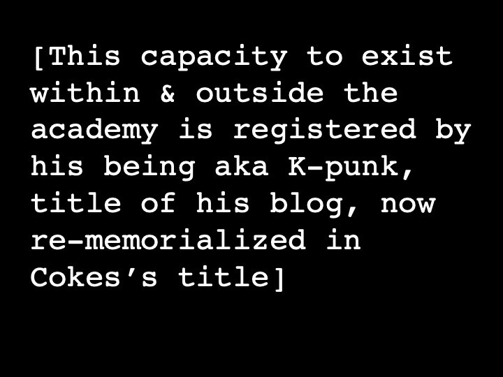 This capacity to exist within & outside the academy is registered by his being aka K-punk, title of his blog, now re-memorialized in Cokes’s title