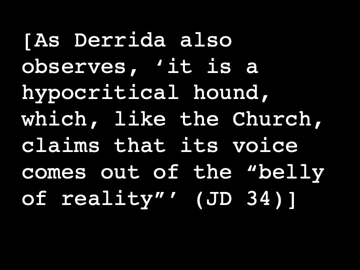 As Derrida also observes, ‘it is a hypocritical hound, which, like the Church, claims that its voice comes out of the “belly of reality”’ (JD 34)