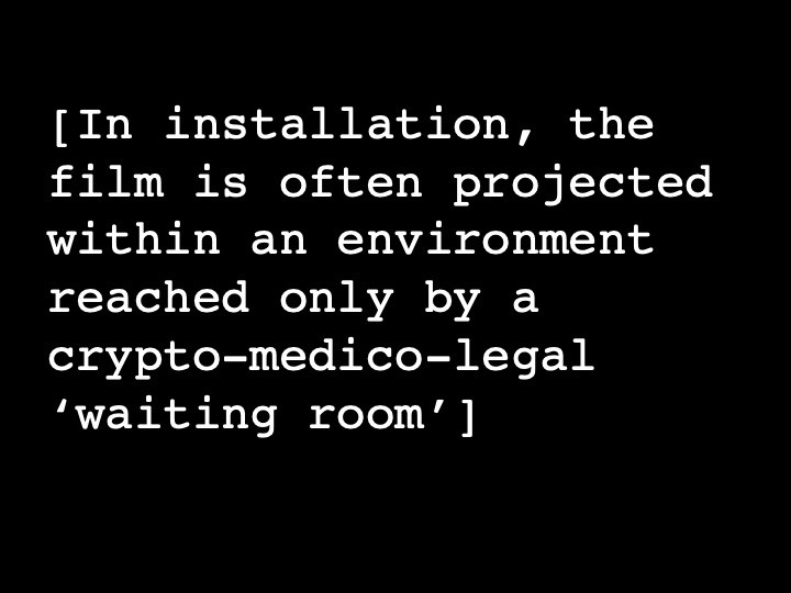 In installation, the film is often projected within an environment reached only by a crypto-medico-legal ‘waiting room’