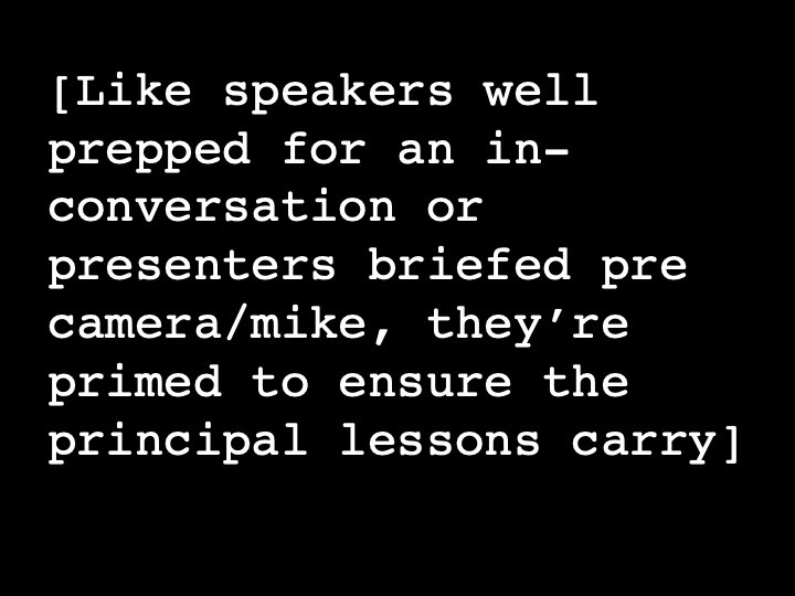 Like speakers well prepped for an in-conversation or presenters briefed pre camera/mike, they’re primed to ensure the principal lessons carry