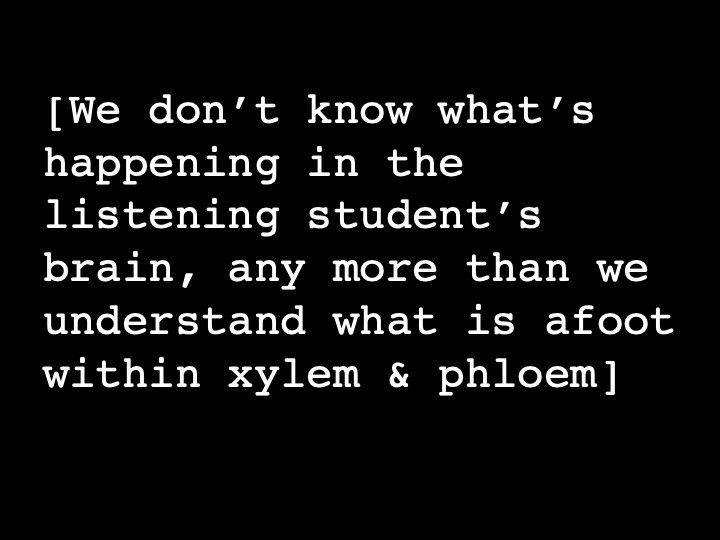 We don’t know what’s happening in the listening student’s brain, any more than we understand what is afoot within xylem & phloem