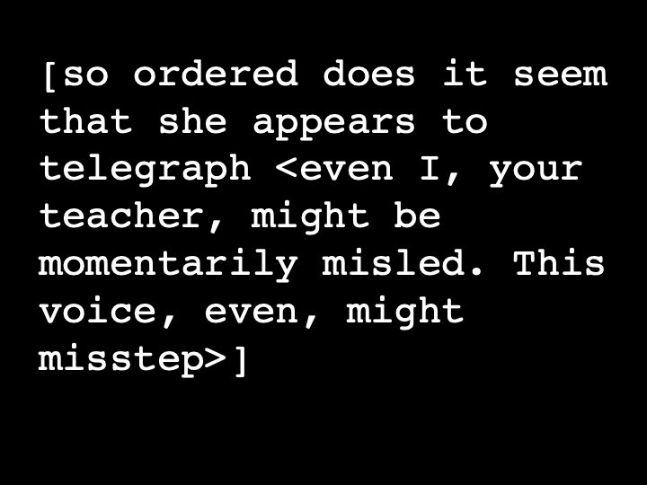 so ordered does it seem that she appears to telegraph <even I, your teacher, might be momentarily misled. This voice, even, might misstep>