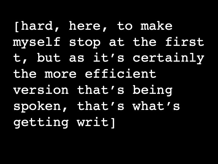 hard, here, to make myself stop at the first t, but as it’s certainly the more efficient version that’s being spoken, that’s what’s getting writ.