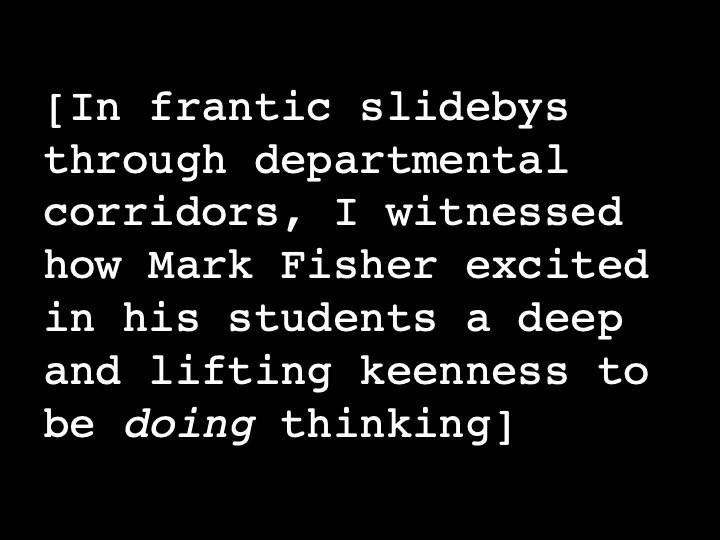 In frantic slidebys through departmental corridors, I witnessed how Mark Fisher excited in his students a deep and lifting keenness to be doing thinking