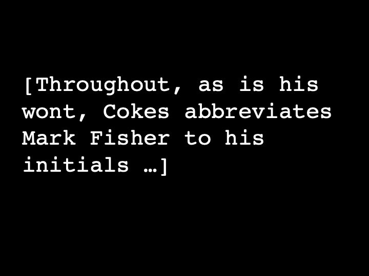 Throughout, as is his wont, Cokes abbreviates Mark Fisher to his initials …