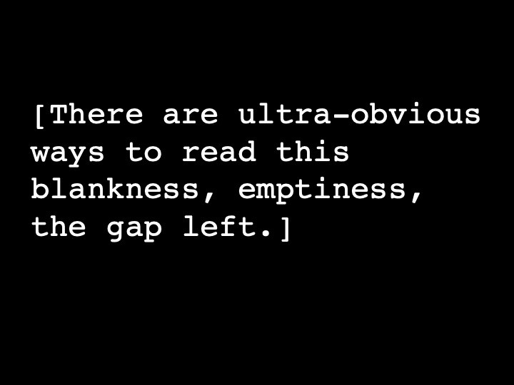 There are ultra-obvious ways to read this blankness, emptiness, the gap left