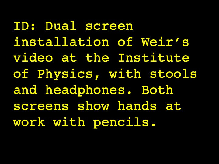 ID: Dual screen installation of Weir’s video at the Institute of Physics, with stools and headphones. Both screens show hands at work with pencils.
