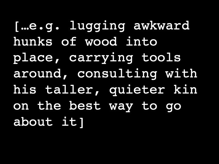 …e.g. lugging awkward hunks of wood into place, carrying tools around, consulting with his taller, quieter kin on the best way to go about it