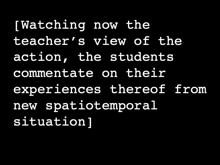 Watching now the teacher’s view of the action, the students commentate on their experiences thereof from new spatiotemporal situation