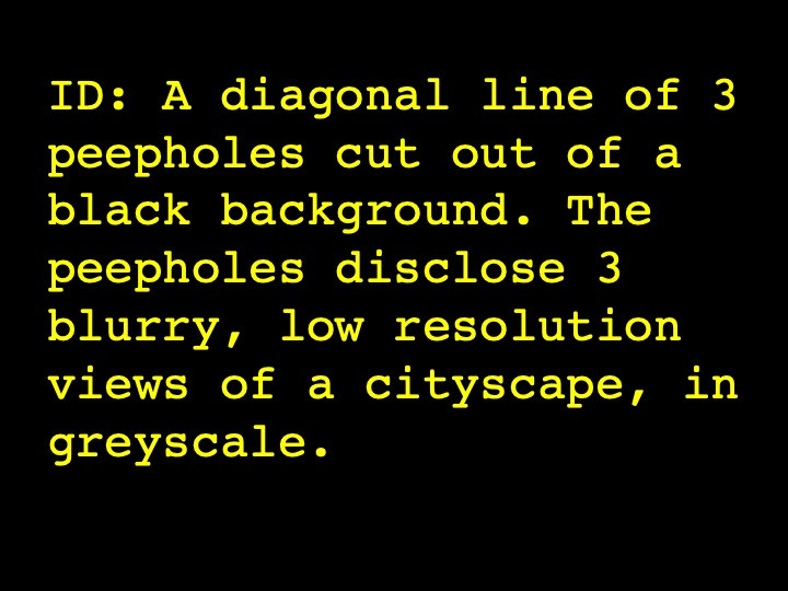 A diagonal line of 3 peepholes cut out of a black background. The peepholes disclose 3 blurry, low resolution views of a cityscape, in greyscale.