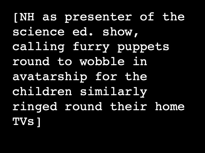 NH as presenter of the science ed. show, calling furry puppets round to wobble in avatarship for the children similarly ringed round their home TVs