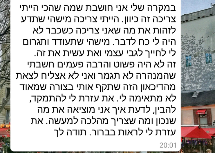 במקרה שלי אני חושבת שמה שהייתי צריכה זה כיוון. הייתי צריכה מישהי שתדע לזהות את מה שאני צריכה שכבר לא היה לי כוח לדבר. מישהי שתעודד ותגרום לי לחייך לגבי עצמי ואת עשית את זה. זה לא היה פשוט והרבה פעמים חשבתי שהמנהרה לא תיגמר ואני לא אצליח לצאת מהדיכאון הזה שתקף אותי בצורה שמאוד לא מתאימה לי. את עזרת לי להתמקד, להביןף לדעת איך אני מוציאה את מה שנכון ומה שצריך מהלכה למעלה. את עזרת לי לראות בבירור. תודה לך 