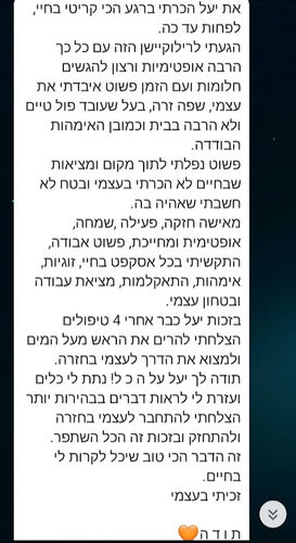את יעל הכרתי ברגע הכי קריטי בחיי, לפחות עד כה.
הגעתי לרילוקיישן הזה עם כל כך הרבה אופטימיות ורצון להגשים חלומות ועם הזמן פשוט איבדתי את עצמי, שפה זרה, בעל שעובד פול טיים ולא הרבה בבית וכמובן האימהות הבודדה. 
פשוט נפלתי לתוך מקום ומציאות שבחיים לא הכרתי בעצמי ובטח לא חשבתי שאהיה בה.
מאישה חזקה, פעילה ,שמחה, אופטימית ומחייכת, פשוט אבודה, התקשיתי בכל אסקפט בחיי, זוגיות, אימהות, התאקלמות, מציאת עבודה ובטחון עצמי.
בזכות יעל כבר אחרי 4 טיפולים הצלחתי להרים את הראש מעל המים ולמצוא את הדרך לעצמי בחזרה.
תודה לך יעל על ה כ ל! נתת לי כלים ועזרת לי לראות דברים בבהירות יותר הצלחתי להתחבר לעצמי בחזרה ולהתחזק ובזכות זה הכל השתפר.
זה הדבר הכי טוב שיכל לקרות לי בחיים.
זכיתי בעצמי

ת ו ד ה🧡