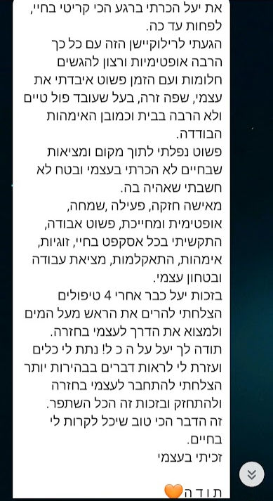 את יעל הכרתי ברגע הכי קריטי בחיי, לפחות עד כה.
הגעתי לרילוקיישן הזה עם כל כך הרבה אופטימיות ורצון להגשים חלומות ועם הזמן פשוט איבדתי את עצמי, שפה זרה, בעל שעובד פול טיים ולא הרבה בבית וכמובן האימהות הבודדה.
פשוט נפלתי לתוך מקום ומציאות שבחיים לא הכרתי בעצמי ובטח לא חשבתי שאהיה בה.
מאישה חזקה, פעילה ,שמחה, אופטימית ומחייכת, פשוט אבודה, התקשיתי בכל אסקפט בחיי, זוגיות, אימהות, התאקלמות, מציאת עבודה ובטחון עצמי.
בזכות יעל כבר אחרי 4 טיפולים הצלחתי להרים את הראש מעל המים ולמצוא את הדרך לעצמי בחזרה.
תודה לך יעל על ה כ ל! נתת לי כלים ועזרת לי לראות דברים בבהירות יותר הצלחתי להתחבר לעצמי בחזרה ולהתחזק ובזכות זה הכל השתפר.
זה הדבר הכי טוב שיכל לקרות לי בחיים.
זכיתי בעצמי
ת ו ד ה🧡