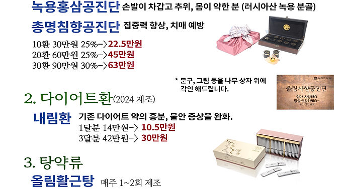 상기 약들을 해당 기간동안 공지한 가격에 판매합니다. 본 이벤트를 위하여 가까운 시간에 달이고 만든 제품입니다.

1. 공진단 25%이상 할인
러시아산 녹용 분골부위, 국산 6년근 홍삼이 함유되었으며 직접 한알한알 빚었습니다. 
원하는 문구가 있으시면 나무상자에 직접 새겨드립니다.

1) 올림사향공진단      
 (만성 피로, 스트레스 누적이 심하며, 혈액순환이 잘 안 되는 분)
     10환  70만원  25%->52.5만원
     30환 210만원 30%->147만원
   
2) 올림공진단 
   가. 녹용홍삼공진단      
       ( 손발이 차갑고 추워하는 편이며 몸이 약한 분)
    나. 총명침향공진단       
       (집중력 향상, 치매 예방을 원하는 수험생,중장년,노년층)

     10환 30만원 25%->22.5만원
     20환 60만원 25%->45만원
     30환 90만원 30%->63만원

2. 탕약류 20% 할인

 1) 올림활근탕 20포 10만원 ->8만원
       (감기, 몸살, 오한, 근육관절통)
 2) 올림십전대보탕 20포 14만원 ->11만원
       (면역력저하, 만성피로, 기력저하, 코로나 후유증 )

3. 다이어트 한약<내림환>
 스트레스 전문 올림한의원이 만든 착한 다이어트, 
 기존 다이어트 약들의 흥분, 불안 증상을 완화하였습니다. 
 내림환 1달분 14만원-> 10.5만원
               3달분 42만원-> 30 만원

더 자세한 약 소개는 병원에 연락해주시거나,  다음 링크를 통하여 각각의 자세한 약 설명을 확인하시길 바랍니다.
https://www.olim.one/copy-of-%ED%95%9C%EC%95%BD-%ED%8A%B9%EC%A7%95-1
