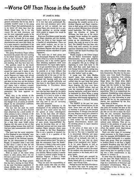 THEIR SOUND WILL GROW LOUDER: R.I. Negroes—Worse Off Than Those in the South? (Cont.)

“…same feeling of being isolated from the general community that he has. And it probably wouldn’t occur to the young southern Negro that psychologically he is far better off these days than the Rhode Island boys. He is for this reason: He can walk downtown and see the most respectable people in his race raising hell with officals about the way he is treated. He is an actual witness to a mass assault against racial discrimination and, more than likely, he is in some measure a participatn in the attack. He is doing something about his isolation, and consequently is less frustrated by it.

The young Providence Negro seldom has known the people who were working in his behalf because the most promininent of them have been white people, generally of a high intellectual and social standing. And they have been few. 

The question raised by the South Providence boy covers a multitude of half-truths that have been passed around for years, and it makes a joke of the South's contention that the region's Negroes are happy until stirred up by agitators from the North. (If there is truth in the boy’s argument and there is; then how can the northern Negro, who does not fight much for his own rights, lead in southern crusade? Of course, one does not need to resort to abstract logic to hear the southern contention; the facts apparent refute it.)

What then, is the attitude of a new Rhode Island negro community in a country painfully undergoing vast social change? It is, of course, an attitude shaped by the community's traditions, which are breaking down. 

The fact that the push for racial equality in the state has been directed most effectively by a small number of white citizens is not a criticism of the Negro community. Rather, it is a criticism of the community as a whole. Almost any Negro will tell you that for a long time many bright young Negros left the state as fast as they finished college because they could not find here jobs commensurate with their training. 

“The state had the worst reputation in New England in race relations,” says George Lima, president of the Providence branch of the National Association for the Advancement of Colored People. “I remember when I was a kid in Fall River I used to hear the old folks telling each other not to go to Providence looking for anything unless they intended to change color. 

With so much of the talent being drawn to other places, there was not left here a pool from which much leadership could emerge. 

The smallness of the Negro population has had a bearing on these things. In the total Providence population of almost 250,000, there are a little more than 11,000 Negros — hardly enough to support much of a professional class. It is true that some professional Negros here and elsewhere serve white people as well as colored; but any young Negro who started out in a profession gambling on serving enough white people to support him would be out of his mind. 

Even now, Providence proper has only one Negro physician and two dentists. There are three or four lawyers and a handful of schoolteachers. There are some social workers, one or two in executive capacities. But the list of Providence Negroes who have achieved professional success elsewhere is quite impressive. 

The small size of their group also has discouraged Negroes from seeking public office as a forum for aiding their grievances. And it has worked against their obtaining legislative relief from discrimination. For equal rights legislation to get anywhere here, an awful lot of white people have to stand up and be counted, or at least indicate they don't care one way or the other, as they eventually did in the case of fair employment legislation. Legislators who opposed Fair Housing could not have been on safer grounds politically, and they knew it. And the Negro who has gone house-hunting in Providence knows it too. 

The movement for racial equality here also has been shaped by the subtle form discrimination takes in the North generally. It is hard to strike at what you can't see clearly. And, moreover, as long as, “things aren't too bad,” a man may tend to put off correcting them until tomorrow.

Another possible hindrance to the development of the solidarity Negroes need for mass social action has been the pattern of urban redevelopment here. It has kept them off balance, bogged down in the intensely personal problem of finding individual shelter. Relocation has undermined the morale of some proud, long-established Negroes by throwing them out of their traditional sections and into areas with southern Negro migrants whose ways are strange to the New Englanders. This is not a question of anyone's being a snob. It is a question of being human. 

White friends have asked me why the older colored settlers don't “do more to help the newcomers from the South.” The answer I think, is that such a sense of group responsibility is rare. It is especially rare among people who have all they can do to take care of their own families. Where it exists, it usually is rooted in cultural origins foreign to American Negroes. I have a friend whose answers is considerably ruder than mine. He says: “They are more they are more the responsibility of the whole society than they are mine. After all, I didn't make them what they are.”

None of this should be interpreted as discounting the valuable service of individual Negroes and Negro organization to their group and to the community as a whole. Ministers have afforded sound leadership. The Urban League, under the direction of James N. Williams, has been one of the state's strongest forces working for equality. The Urban League, however, again points up the contributions of white people, who make up most of its members. The NAACP here has been relatively weak until recently. It's current operation illustrates one of the changes which I told the South Providence boy is taking place.

Thanks largely to the Urban League and the State's Commission against Discrimination, better jobs gradually have been opening up to Negroes and the youngsters who go to college are beginning to come back home to fill them. And they come back home to join George Lima, himself a young man, in a kind of protest that sets some of the older leaders’ teeth on edge. 

A young man like John Maddox doesn't waste time worrying about whose official feelings are going to be ruffled when he says flatly that police have brutally used some South Providence Negroes. He lives over there, and he's an NAACP officer. And not even the staunchest opponent of fair housing legislation could have failed to be impressed by Alton Wiley, a young lawyer, when he bitterly described his experiences with housing segregation and testimony before a General Assembly committee. 

The NAACP in the past two years has staged mass demonstrations on the State House lawn and held all kinds of meetings to protest job and housing discrimination. If George Lima had had his way, Negroes would have refused to budge from Lippitt Hill until guaranteed decent housing. And Ralph Allen, a field worker for the Commission Against Discrimination, doesn't seek the soothing phrase to report injustice that he uncovers.

If the action of these men is not entirely new in this community, then the tone is. The tone is impatient and it is determined. Officials and many of the public often as not shrug these fellows off as hotheads who lack responsibility. The way they go about things is not considered very “polite.” It is, for some Negroes as well as white people, somehow not quite “respectable.” But their sound is the sound of the students who demonstrate at the lunch counters in the South, and it will grow louder.

If Rhode Island gets annoyed by the noise we're going to make, than let Rhode Island give us a reason to keep quiet,” says George Lima.
 Perhaps by now the South Providence boy knows that some 40 young men from his area have formed an organization called the South Providence Athletic Association. The idea for this association came from South Providence, without any prompting from outside, although the charter was written by Ralph Allen. But Ralph Allen didn't write the bylaws, which, among other things, take the trouble to ban drinking and the use of profane language during any activity sponsored by the association. This is no insignificant development. Considering recent relations between police and South Providence residents, it is also interesting to note that the $25 fee for the organization's charter was contributed by the Fraternal Order of Police.

The association recognizes the fact that plain old boredom has been at the bottom of many of the troubles of people who are too old to enjoy the facilities the city recreation department provides for the sections youngsters. The members say they intend to work in fields far broader than the organizational name indicates. They are interested in the guidance of youth, and in working with agencies that try to offset the special social deprivations to which Negroes are subjected.

There are other signs of increasing social awareness in the Negro community. For example, SCITAMARD (dramatics spelled backwards is a popular Negro play group. They are preparing to produce Raisin in the Sun, a highly successful Broadway play that did not depend on racial protests for its impact. However, SCITAMARD says that the play’s strong plea for equality in housing was a main consideration for the decision to produce it.

In some ways, the Rhode Island Negro has been like Ralph Ellison's Invisible Man, kept off the community stage by complexity of historical and sociological circumstances. What we are beginning to hear is his cry for a leading role.
