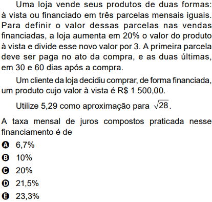 Uma loja vende seus produtos de duas formas: à vista ou financiado em três parcelas mensais iguais. Para definir o valor dessas parcelas nas vendas financiadas, a loja aumenta em 20% o valor do produto à vista e divide esse novo valor por 3. A primeira parcela deve ser paga no ato da compra, e as duas últimas, em 30 e 60 dias após a compra.  	Um cliente da loja decidiu comprar, de forma financiada, um produto cujo valor à vista é R$ 1 500,00.  	Utilize 5,29 como aproximação para √28.  A taxa mensal de juros compostos praticada nesse financiamento é de  A ) 6,7%  B ) 10%  C ) 20%  D ) 21,5%  E ) 23,3%
