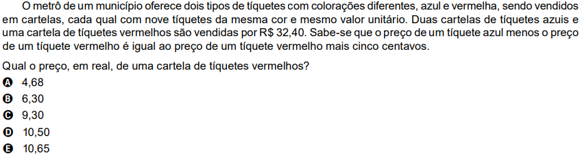 O metrô de um município oferece dois tipos de tíquetes com colorações diferentes, azul e vermelha, sendo vendidos em cartelas, cada qual com nove tíquetes da mesma cor e mesmo valor unitário. Duas cartelas de tíquetes azuis e uma cartela de tíquetes vermelhos são vendidas por R$ 32,40. Sabe-se que o preço de um tíquete azul menos o preço de um tíquete vermelho é igual ao preço de um tíquete vermelho mais cinco centavos. Qual o preço, em real, de uma cartela de tíquetes vermelhos? A 4,68 B 6,30 C 9,30 D 10,50 E 10,65