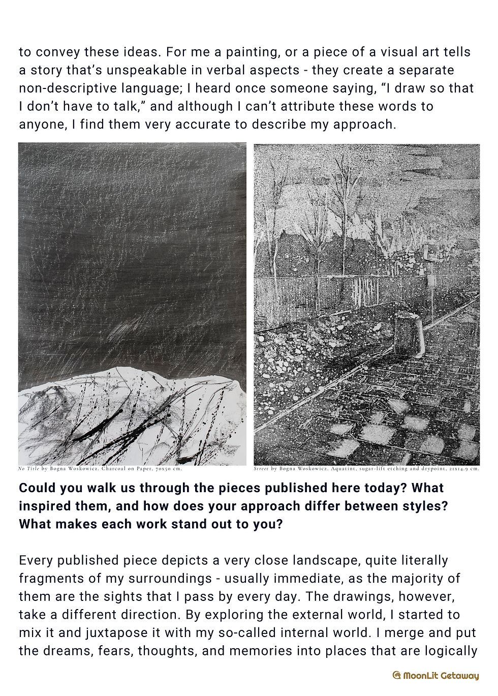 Bogna Woskowicz, a Polish artist, specializes in painting, printmaking, and
sculpture. In 2023, she graduated from the Strzemiński Academy of Fine Arts in
Lodz. Her art focuses on landscapes and their various interpretations, taking a
unique approach. By observing seemingly mundane and dull everyday
landscapes, she aims to capture and convey their hidden beauty. This often
involves focusing on the interplay of light and shadows, as well as the
complexity of structures and angles. At the same time, she creates “combined”
landscapes where dreams, fears, and memories merge, resulting in an illusory,
dreamlike atmosphere. Woskowicz believes that a painting creates its own
language, and its interpretation is subjective.