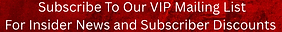 Subscribe to Our VIP Mailing List For Insider News and Subscriber Discounts