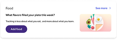 A screenshot of the food homepage tile for members who have not yet tracked food that week. It includes a title that says, What flavors filled your plate this week?, and body copy that says, Tracking is less about what you eat, and more about what you learn. A CTA button says, Add food.
