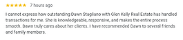 I cannot express how outstanding Dawn Stagliano with Glen Kelly Real Estate has handled transactions for me. She is knowledgeable, responsive, and makes the entire process smooth. Dawn truly cares about her clients. I have recommended Dawn to several friends and family members.
