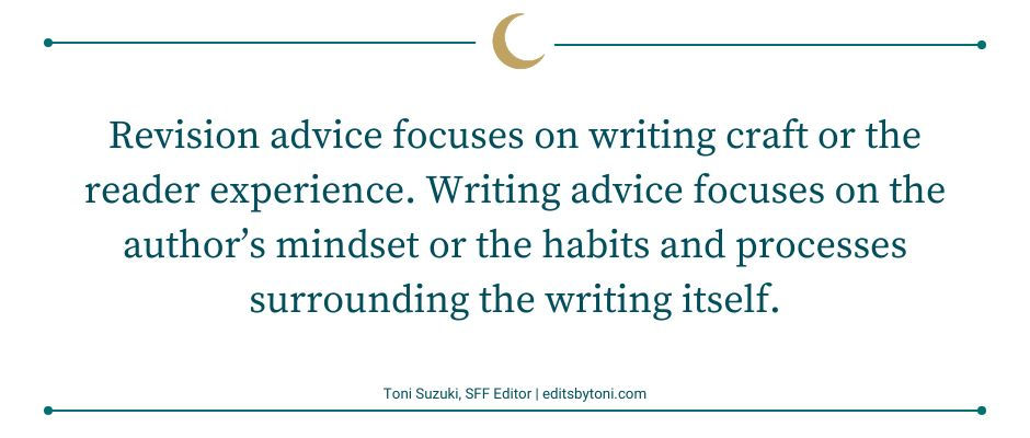 Image text: Revision advice focuses on writing craft or the reader experience. Writing advice focuses on the author’s mindset or the habits and processes surrounding the writing itself. | Toni Suzuki, SFF Editor | editsbytoni.com